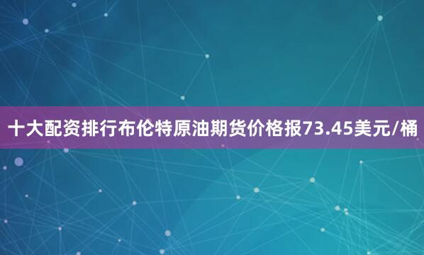 十大配资排行布伦特原油期货价格报73.45美元/桶