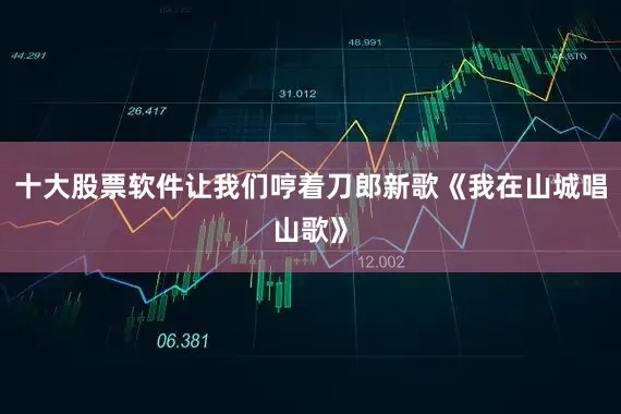 十大股票软件让我们哼着刀郎新歌《我在山城唱山歌》