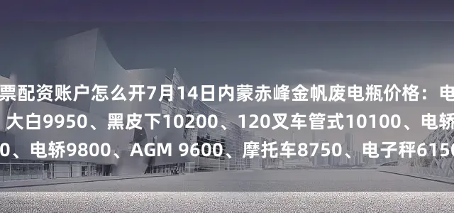 股票配资账户怎么开7月14日内蒙赤峰金帆废电瓶价格：电动9950、电信9450、大白9950、黑皮下10200、120叉车管式10100、电轿9800、AGM 9600、摩托车8750、电子秤6150。（单位：元/吨）